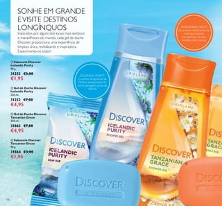 ቢ
ብ
106
Inspirados por alguns dos locais mais exóticos
e maravilhosos do mundo, cada gel de duche
Discover proporciona uma experiência de
limpeza única, revitalizante e inspiradora.
Experimente-os todos!
SONHE EM GRANDE
EVISITE DESTINOS
LONGÍNQUOS
ባ Gel de Duche Discover
Icelandic Purity
250 ml.
31252 €7,00
€4,95
ቢ Sabonete Discover
Icelandic Purity
90 g.
31253 €3,00
€1,95
ብ Sabonete Discover
Tanzanian Grace
90 g.
31864 €3,00
€1,95
ቤ Gel de Duche Discover
Tanzanian Grace
250 ml.
31863 €7,00
€4,95
ባ
ቤ
TANZANIAN GRACE
Os aromas refrescantes de
moringa e baobá
transportam os seus
sentidos até à savana
ICELANDIC PURITY
O aroma revigorante de
Zimbro transportam-no
até às paisagens puras da
Islândia
 