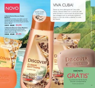 RASPE SOBRE
O FRASCO
107
ቦ Gel de Duche Discover Cuban
Rhythms
Gel de duche aromático, sem sabão, e com ph
equilibrado, para uma limpeza diária. Cria uma
espuma cremosa, com aromas de grão de Café e
Açúcar. 250 ml.
33019 €8,00 €4,95
NOVO
VIVA CUBA!
Dance ao ritmo eletrizante de Cuba, onde
nasceu a famosa Salsa! Com o aroma do café
preto torrado e o aroma doce do açúcar, quase
que consegue ouvir os tambores e guitarras
tocar, e o som das ondas a rebentar na costa
de Havana!
ቧ Sabonete Discover Cuban Rhythms
Sabonete aromático com emocionantes
aromas de grão de Café e Açúcar, para uma
limpeza diária suave. 90 g.
33020 €3,00 €1,95
ቦ
ቧ
CUIDADOSDOCORPOECAPILARES
SABONETE
GRÁTIS*
na compra do Gel de Duche
Discover correspondente
*
Enviado automaticamente
 