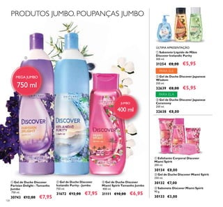 108
PRODUTOS JUMBO. POUPANÇAS JUMBO
ቢ ባ
ቤ
MEGA JUMBO
750 ml
ቤ Gel de Duche Discover
Miami Spirit Tamanho Jumbo
400 ml.
31111 €10,00 €6,95
ቢ Gel de Duche Discover
Parisian Delight - Tamanho
Jumbo
750 ml.
30743 €12,00 €7,95
ባ Gel de Duche Discover
Icelandic Purity - Jumbo
750 ml.
31672 €12,00 €7,95
ቢ
ባ ቤ
ቢ Sabonete Líquido de Mãos
Discover Icelandic Purity
300 ml.
31254 €8,00 €5,95
ቤ Gel de Duche Discover Japanese
Ceremony
250 ml.
32638 €8,00
ባ Gel de Duche Discover Japanese
Wisdom
250 ml.
32639 €8,00 €5,95
ባ Gel de Duche Discover Miami Spirit
250 ml.
30132 €7,00
ቤ Sabonete Discover Miami Spirit
90 g.
30133 €3,00
ቢ Esfoliante Corporal Discover
Miami Spirit
200 ml.
30134 €8,00
ቢ
ቤ
ባ
ÚLTIMA APRESENTAÇÃO
PARA ELE
PARA ELA
JUMBO
400 ml
 