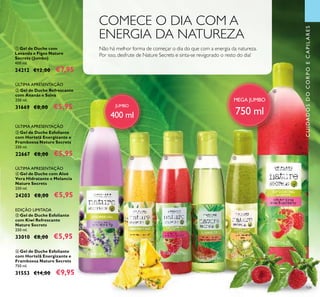 109
ቦ Gel de Duche Esfoliante
com Kiwi Refrescante
Nature Secrets
250 ml.
33010 €8,00 €5,95
ብ Gel de Duche com Aloé
Vera Hidratante e Melancia
Nature Secrets
250 ml.
24203 €8,00 €5,95
ባ Gel de Duche Refrescante
com Ananás e Salva
250 ml.
31669 €8,00 €5,95
ቤ Gel de Duche Esfoliante
com Hortelã Energizante e
Framboesa Nature Secrets
250 ml.
22667 €8,00 €5,95
ÚLTIMA APRESENTAÇÃO
ÚLTIMA APRESENTAÇÃO
EDIÇÃO LIMITADA
ቢ Gel de Duche com
Lavanda e Figos Nature
Secrets (Jumbo)
400 ml.
24212 €12,00 €7,95
ቧ Gel de Duche Esfoliante
com Hortelã Energizante e
Framboesa Nature Secrets
750 ml.
31553 €14,00 €9,95
ÚLTIMA APRESENTAÇÃO
MEGA JUMBO
750 ml
ቢ
ባ ቤ ብ ቦ
ቧ
Não há melhor forma de começar o dia do que com a energia da natureza.
Por isso, desfrute de Nature Secrets e sinta-se revigorado o resto do dia!
COMECE O DIA COM A
ENERGIA DA NATUREZA
JUMBO
400 ml
CUIDADOSDOCORPOECAPILARES
 
