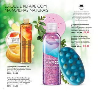 112
ESFOLIE E REPARE COM
MARAVILHAS NATURAIS GEL DE DUCHE SWEDISH SPA
O primeiro produto do mundo, com
formação de espuma, a conter óleo
de palma sustentável com certiﬁcação
RSPO (Round Table for Sustainable Palm
Oil, em Português: Mesa Redonda para o
Óleo de Palma Sustentável).
ቢ Esfoliante de Corpo Swedish Spa
Esfoliante Corporal com grânulos esfoliantes,
Hydracare+, Óleo de Gengibre e de Amêndoas
Doces e Vitamina E. 150 ml.
18483 €16,00
ባ Óleo Beauty Wonder Swedish Spa
Óleo versátil, enriquecido com Hydracare+,
Antioxidantes, Óleo de Gengibre, Óleo de Coco
para nutrir, Vitamina E e Óleo de Amêndoas
Doces para uma textura suprema. 150 ml.
18765 €13,00
ቤ Gel de Duche Refrescante
Swedish Spa
Gel de Duche revigorante e refrescante
com Jojoba e Óleo de sementes de
Uvas, Menta e Hydracare+. 200 ml.
21876 €11,00 €7,95
ብ Sabonete de Massagem
Esfoliante Swedish Spa Edição
Limitada
Este esfoliante em barra massaja e
esfolia a pele com um aroma aquático
e ﬂoral. 100 g.
30005 €5,00 €3,45
ቢ
ባ
ቤ
ብ
 