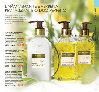 113
ባ Sabonete Líquido para Mãos
com Limão e Verbena
Essense&Co
Sabonete de mãos líquido e de aroma
vibrante, que hidrata e perfuma
delicadamente a pele, com Limão e
Verbena revigorantes. Hidratante e
suave o suﬁciente para usar todos os
dias. Dermatologicamente testado.
300 ml.
31850 €12,00 €7,95
ቢ Loção para Mãos e Corpo
com Limão e Verbena
Essense&Co
Loção hidratante para mãos e corpo,
que deixa a pele suave, preenchida e
delicadamente perfumada, com Limão
e Verbena revigorantes.
Dermatologicamente testado. 300 ml.
31851 €16,00 €11,95
ቤ Gel de Banho de Limão e
Verbena Essense&Co
Gel de duche hidratante suave o
suﬁciente para usar todos os dias.
Enriquecido com hidratantes que
deixam a pele suave e perfumada,
com notas refrescantes de Limão e
Verbena. Dermatologicamente
testado. 300 ml.
31852 €15,00 €9,95
CUIDADOSDOCORPOECAPILARES
LIMÃO VIBRANTE E VERBENA
REVITALIZANTE O DUO PERFEITO
Os delicados aromas cítricos do
Limão & Verbena combinam na
perfeição, trazendo-lhe uma dose
fresca e revitalizante de verão,
todo o ano.
ቢ ባ
ቤ
 