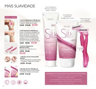 Conjunto
de 2!
114
ብ Bandas de Cera Faciais Silk
Beauty
Contém 10 bandas de cera de face dupla
+ 4 toalhetes + folheto de instruções.
32599 €12,00
ቦ Bandas de Cera Silk Beauty
Contém 8 bandas de cera de face dupla
+ 2 toalhetes + folheto de instruções.
32598 €12,00
Gel Depilatório
transparente
Protege contra cortes
Creme Depilatório
Remove os pelos em
apenas 3 minutos
ቢ Creme Depilatório Silk Beauty
Contém 1 tubo com Creme Depilatório +
1 espátula + folheto de instruções.
32600 €12,00 €7,95
ባ Gel Depilatório Silk Beauty
Prepara a sua pele para a depilação com
lâmina, uma vez que a fórmula cria uma
película lubriﬁcante na sua pele, que
melhora a aderência da lâmina para a
proteger de cortes. O Complexo Hair
Minimising suaviza a sua pele e ajuda a
abrandar o crescimento do pelo. 150 ml.
32601 €8,00 €5,95
ቤ Lâmina Depilatória
Delicate Ladies
Conjunto de 2. 12,8 x 4,5 x 2 cm.
23783 €5,00
€3,45
O Óleo de Onagra nutre e melhora a suavidade da pele,
enquanto a protege e hidrata.
As propriedades nutritivas profundas e de hidratação
intensa das Proteínas de Seda conferem à pele um brilho
radiante e um toque suave.
INGREDIENTES NATURALMENTE NUTRITIVOS E PROTETORES
Lâmina tripla para
uma depilação
eﬁcaz e confortável
MAIS SUAVIDADE
ቢ
ባ
ቤ
ብ
ቦ
PARA O CORPO
 