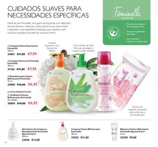 116
ቢ ባ
ቤ
ብ
CUIDADOS SUAVES PARA
NECESSIDADES ESPECÍFICAS
Desfrute de Feminelle, uma gama enriquecida com delicados
aromas ﬂorais e vitaminas, como parte da sua rotina diária
e descubra uma experiência delicada, que respeita o pH
natural e equilíbrio da pele da sua zona íntima.
Limpeza
Suavizante com
Extrato de
Peónia
Com infusão de Aloé
Vera para proteger e
suavizar a pele saudável
Extrato de
magnólia suavizante,
extra vitaminas e
pH equilibrado
ብ Toalhetes Íntimos
Refrescantes Feminelle
20 unidades
30004 €10,00 €6,95
ቢ Limpeza Íntima Suavizante
Feminelle
300 ml.
24891 €11,00 €7,95
ቤ Desodorizante Íntimo
Refrescante Feminelle
75 ml.
24890 €10,00 €6,95
ባ Limpeza Íntima de Proteção
Feminelle
300 ml.
31326 €11,00 €7,95
ÚLTIMA APRESENTAÇÃO
Bálsamo Íntimo Hidratante
Feminelle Special Care+
75 ml.
32340 €9,00
Gel Íntimo de Limpeza e
Desodorizante Feminelle
Special Care+
300 ml.
23646 €13,00
Limpeza Íntima Refrescante
Feminelle
300 ml.
33022 €11,00
só para ela
Testado ginecológica e
dermatologicamente
Suave, pH equilibrado,
sem sabão
Com vitaminas
adicionais e Ácido Lático
 