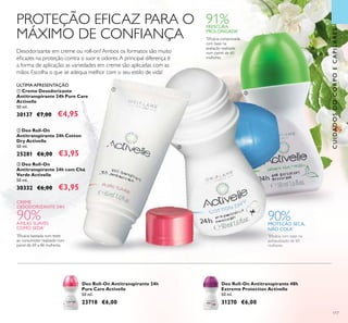 117
PROTEÇÃO EFICAZ PARA O
MÁXIMO DE CONFIANÇA
Desodorizante em creme ou roll-on? Ambos os formatos são muito
eﬁcazes na proteção contra o suor e odores.A principal diferença é
a forma de aplicação: as variedades em creme são aplicadas com as
mãos. Escolha o que se adequa melhor com o seu estilo de vida!
ቤ Deo Roll-On
Antitranspirante 24h com Chá
Verde Activelle
50 ml.
30332 €6,00 €3,95
ቢ Creme Desodorizante
Antitranspirante 24h Pure Care
Activelle
50 ml.
30137 €7,00 €4,95
ባ Deo Roll-On
Antitranspirante 24h Cotton
Dry Activelle
50 ml.
25281 €6,00 €3,95
ÚLTIMA APRESENTAÇÃO
CREME
DESODORIZANTE 24H
90%AXILAS SUAVES
COMO SEDA*
*
Eﬁcácia baseada num teste
ao consumidor realizado num
painel de 69 a 86 mulheres.
*
Eﬁcácia comprovada
com base na
avaliação realizada
num painel de 60
mulheres.
91%FRESCURA
PROLONGADA*
90%PROTEÇÃO SECA,
NÃO COLA*
*
Eﬁcácia com base na
autoavaliação de 60
mulheres
ቢ
ባ
ቤ
Deo Roll-On Antitranspirante 24h
Pure Care Activelle
50 ml.
23718 €6,00
Deo Roll-On Antitranspirante 48h
Extreme Protection Activelle
50 ml.
31270 €6,00
CUIDADOSDOCORPOECAPILARES
 