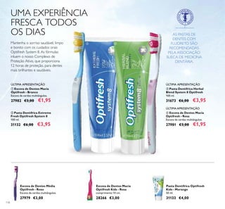 118
UMA EXPERIÊNCIA
FRESCA TODOS
OS DIAS
Mantenha o sorriso saudável, limpo
e bonito com os cuidados orais
Optifresh System 8. As fórmulas
inluem o nosso Complexo de
Proteção Ativo, que proporciona
12 horas de proteção, para dentes
mais brilhantes e saudáveis.
ቢ Escova de Dentes Macia
Optifresh - Branco
Escova de cerdas multiângulos.
27982 €3,00 €1,95
ባ Pasta Dentífrica Extreme
Fresh Optifresh System 8
100 ml.
31132 €6,00 €3,95
ÚLTIMA APRESENTAÇÃO
ቢ
ባ ቤ
ብ
Escova de Dentes Macia
Optifresh Kids - Rosa
comprimento 14 cm.
28266 €3,00
Pasta Dentífrica Optifresh
Kids - Morango
50 ml.
31133 €4,00
Escova de Dentes Média
Optifresh - Roxo
Escova de cerdas multiângulos.
27979 €3,00
AS PASTAS DE
DENTES COM
FLUORETO SÃO
RECOMENDADAS
PELA ASSOCIAÇÃO
SUECA DE MEDICINA
DENTÁRIA.
ÚLTIMA APRESENTAÇÃO
ቤ Pasta Dentífrica Herbal
Blend System 8 Optifresh
100 ml.
31673 €6,00 €3,95
ብ Escova de Dentes Macia
Optifresh - Rosa
Escova de cerdas multiângulos.
27981 €3,00 €1,95
ÚLTIMA APRESENTAÇÃO
 