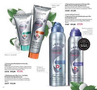ÚLTIMA APRESENTAÇÃO
2015
winner
120
ቢ
ባ
Esfolia a pele
áspera
ቢ Creme para Pés Salvation Feet Up
Advanced
A Manteiga de Karité ajuda a reduzir o aparecimento
de calosidades enquanto o Complexo Intensive Care
deixa os pés suaves e hidratados. 50 ml.
23276 €12,00 €7,95
ባ Esfoliante para Pés 2 em 1 de Ação
Profunda Feet Up Advanced
O antibacteriano Mirto de Limão e o Complexo
Intensive Care puriﬁcam e revitalizam os seus pés.
100 ml.
23277 €12,00
ቤ Spray Antitranspirante 24 H para Pés
Odour Control Feet Up Advanced
Este spray desodorizante oferece uma proteção
eﬁcaz contra os maus odores e transpiração. 150 ml.
25448 €13,00
ብ Spray de Proteção Antifricção para Pés
Feet Up Advanced
Spray não pegajoso que protege instantaneamente os
pés de fricções graças à Tecnologia PRO-SHIELD.
100 ml.
31681 €11,00 €7,95
Protege os
pés de odores
desagradáveis
Barreira protetora
invisível e
instantânea entre
o pé e o sapatoቤ
ብ
Reduz as calosidades
 