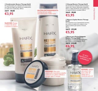 123
ቧ Máscara Capilar Restore Therapy
HairX
Um tratamento rico e intensamente nutritivo,
que revela um cabelo forte, sedoso e com
aspeto saudável, após apenas 2 minutos.
200 ml.
26673 €11,00
€5,95
ብ Condicionador Restore Therapy HairX
Um condicionador para utilização diária formulado
com Óleo de Argão, que oferece um cuidado extra
ao cabelo seco e quebradiço. 200 ml.
26671 €8,00
€3,95
ቨ Sérum para Pontas Espigadas
Restore Therapy HairX
Um sérum nutritivo com Óleo de Argânia,
que reduz as pontas espigadas. 30 ml.
26674 €15,00
€6,95
ቦ Champô Restore Therapy HairX
Um champô para utilização diária que limpa o
cabelo, sem o deixar desidratado, ajudando a
deixar o cabelo daniﬁcado mais nutrido e com
um aspeto brilhante e saudável. 250 ml.
26642 €8,00
€3,95
PROMOÇÕES
MASSAJE: Para uma
revitalização instantânea, trabalhe
a máscara no cabelo molhado e
enxague após 5 minutos
NUTRA INTENSAMENTE:
Desfrute de um cabelo
desembaraçado e brilho extra
SUAVIZE: Proteja
o cabelo dos danos
e suavize-o e nutra-o
REPARE: Aplique
este sérum rico
para cuidar do
cabelo seco e
daniﬁcado pelo sol
OS SEUSPREFERIDOS A UMSUPERPREÇO!
ብ
ቦ
ቧ
ቨ
 