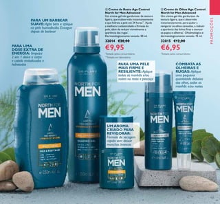 125
PROMOÇÕES
ብ Creme de Rosto Age Control
North for Men Advanced
Um creme-gel não gorduroso, de textura
ligeira, que é absorvido instantaneamente
e que hidrata a pele até 24 horas**
. Ajuda
a melhorar a elasticidade e ﬁrmeza da
pele, além de reduzir visivelmente a
aparência das rugas*
.
Dermatologicamente testado. 50 ml.
32014 €20,00
€9,95
ቦ Creme de Olhos Age Control
North for Men Advanced
Um creme-gel não gorduroso, de
textura ligeira, que é absorvido
instantaneamente, para ajudar a
revigorar os olhos cansados, a reduzir
a aparência das linhas ﬁnas e atenuar
os papos e olheiras*
. Oftalmológica e
dermatologicamente testado. 15 ml.
32015 €12,00
€6,95
PARA UMA PELE
MAIS FIRME E
RESILIENTE: Aplique
todas as manhãs e/ou
noites no rosto e pescoço
PARA UM BARBEAR
SUAVE: Agite bem e aplique
na pele humedecida. Enxague
depois de barbear
COMBATA AS
OLHEIRAS E
RUGAS: Aplique
uma pequena
quantidade debaixo
dos olhos, todas as
manhãs e/ou noites
PARA UMA
DOSE EXTRA DE
ENERGIA: limpeza
2 em 1 deixa o corpo
e cabelo revitalizados e
hidratados
UM AROMA
CRIADO PARA
REVIGORAR:
Fórmula de secagem
rápida sem deixar
manchas brancas
ቢ
ባ
ቤ
ብ
ቦ
**
Testado em laboratório
*
Testado pelos consumidores *
Testado pelos consumidores
 