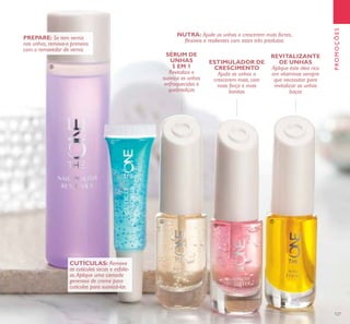 127
PROMOÇÕES
PREPARE: Se tem verniz
nas unhas, remova-o primeiro
com o removedor de verniz
CUTÍCULAS: Remova
as cutículas secas e esfolie-
as.Aplique uma camada
generosa de creme para
cutículas para suavizá-las
NUTRA: Ajude as unhas a crescerem mais fortes,
ﬂexíveis e resilientes com estes três produtos:
SÉRUM DE
UNHAS
5 EM 1
Revitaliza e
suaviza as unhas
enfraquecidas e
quebradiças
ESTIMULADOR DE
CRESCIMENTO
Ajuda as unhas a
crescerem mais, com
mais força e mais
bonitas
REVITALIZANTE
DE UNHAS
Aplique este óleo rico
em vitaminas sempre
que necessitar para
revitalizar as unhas
baças
ቤ
ብ
ቦ
ቧ
ቨ
 