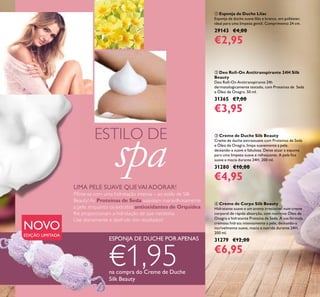 128
ብ Creme de Corpo Silk Beauty
Hidratante suave e um aroma irresistível num creme
corporal de rápida absorção, com nutritivo Óleo de
Onagra e hidratante Proteína da Seda. A sua fórmula
cremosa hidrata intensamente a pele, deixando-a
incrivelmente suave, macia e nutrida durante 24H.
200 ml.
31279 €12,00
€6,95
ቤ Creme de Duche Silk Beauty
Creme de duche extrassuave com Proteínas de Seda
e Óleo de Onagra, limpa suavemente a pele,
deixando-a suave e fabulosa. Deixe atuar a espuma
para uma limpeza suave e refrescante. A pele ﬁca
suave e macia durante 24H. 200 ml.
31280 €10,00
€4,95
ESTILO DE
spa
ESPONJA DE DUCHE POR APENAS
€1,95na compra do Creme de Duche
Silk Beauty
UMA PELE SUAVE QUEVAI ADORAR!
Mime-se com uma hidratação intensa – ao estilo de Silk
Beauty! As Proteínas de Seda suavizam maravilhosamente
a pele, enquanto os extratos antioxidantes de Orquídea
lhe proporcionam a hidratação de que necessita.
Use diariamente e desfrute dos resultados!
ቢ Esponja de Duche Lilac
Esponja de duche suave lilás e branca, em poliéster,
ideal para uma limpeza gentil. Comprimento 24 cm.
29143 €4,00
€2,95
ባ Deo Roll-On Antitranspirante 24H Silk
Beauty
Deo Roll-On Antitranspirante 24h
dermatologicamente testado, com Proteínas de Seda
e Óleo de Onagra. 50 ml.
31365 €7,00
€3,95
NOVO
EDIÇÃO LIMITADA
ቢ
 