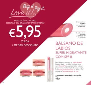 31444 Nude31443 Natural Pink
31442 Transparent
134
O núcleo exterior
HIDRATA
com um delicado
TOM SUBTIL
O núcleo interior
PROTEGE
com FILTROS UV
e emolientes
HIDRATAÇÃO OU VOLUME?
ESCOLHA O SEU BÁLSAMO LIP SPA POR APENAS
€5,95/CADA
+ DE 50% DESCONTO BÁLSAMO DE
LÁBIOS
SUPER-HIDRATANTE
COM SPF 8
Para lábios que parecem ter saído do spa!
Bálsamo duplo – o núcleo interior protege
com ﬁltros UV, enquanto o núcleo exterior
proporciona uma hidratação de longa duração,
que nutre profundamente os lábios e lhes
confere um delicado toque de cor.
ቢ Bálsamo de Lábios Lip Spa Care The ONE
1,7 g.
€12,00
 