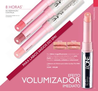 31442
Transparent
31444
N
ude
31443
N
atural Pink
PROMOÇÕES
135
ANTES DEPOIS
Para lábios magniﬁcamente preenchidos num
instante, a resposta é este bálsamo.A sua ação
dupla tem efeitos imediatos e duradouros.
Para lábios sensuais, cuidados e volumosos!
ባ Bálsamo de Volume para Lábios Lip Spa The ONE
1,7 g.
32365 €12,00
EFEITO
VOLUMIZADOR
IMEDIATO
*
Clinicamente testado com um
Corneómetro
8 HORAS*
DE HIDRATAÇÃO
CONTÍNUA
ቢ
ባ
31442
Transparent
Transparent
31444
N
ude
31443
N
atural Pink
ANTES DEPOIS
Para
ባ Bálsamo de Volume para Lábios Lip Spa The ONE
1,7 g.
32365 €12,00
EFEITO
PARA
LÁBIO
S SAÍDO
S DO
SPA!
 