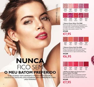 14
NUNCA
FICO SEM
O MEU BATOM PREFERIDO
O SEU OUSADO TOM CARMESIM É A MINHA FONTE DE FORÇA.
COLOCO-O E SINTO-ME LOGO PODEROSA, SEM COMPROMETER O MEU
LADO FEMININO.
30430
Lustrous
Nude
30431
Pink
Hypnotic
30435
Vibrant
Blush
30436
Clover
Haze
30438
Raspberry
Sorbet
30439
Brilliant
Fuchsia
30440
Glazed
Currant
30441
Red
Ovation
30442
Trendy
Berry
30443
Sexy
Plum
ቢ Batom Power Shine The ONE
Batons de cobertura média, em tons perlados, e
com alto brilho. Contêm pérolas MetaShine, para
um brilho mais intenso, e Complexo Lip Kiss,
para lábios mais suaves e macios. 1,7 g.
€13,00
€7,95
31624
Beige
Taupe
31625
Soft
Peach
31626
Sweet
Rose
31627
Cranberry
Cream
31628
Red
Berries
ባ Batons Colour Soft The ONE
Batom de cuidado de aplicação suave que deixa
os lábios hidratados com um luxuoso toque
transparente de cor. Lápis retrátil jumbo. 2,8 g.
€12,00
€6,95
ቤ Brilho de Lábios em Creme 5 em 1
Colour Stylist The ONE
Brilho de lábios 5 em 1 luxuosamente cremoso
com 80% de ingredientes protetores para um
nível elevado de brilho e sensação nutritiva. 5 ml.
€13,00
€7,95
31736
French
Beige
31737
Pink
Charm
31738
Sweet
Peach
31739
Rose
Blush
31740
Hot
Pink
AModeloestáausar:BrilhodeLábios
emCreme5em1ColourStylistTheONE
31740HotPink.
 