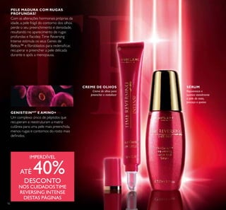 16
PELE MADURA COM RUGAS
PROFUNDAS?
Com as alterações hormonais próprias da
idade, a pele frágil do contorno dos olhos
perde o seu preenchimento e densidade,
resultando no aparecimento de rugas
profundas e lacidez. Time Reversing
Intense estimula os seus Genes de
Beleza™ e ibroblastos para redensiicar,
recuperar e preencher a pele delicada
durante e após a menopausa.
GENISTEINSOY
E AMINO+
Um complexo único de péptidos que
recuperam e reestruturam a matriz
cutânea para uma pele mais preenchida,
menos rugas e contornos do rosto mais
deinidos.
Creme de olhos para
preencher e revitalizar
CREME DE OLHOS
Rejuvenesce e
suaviza visivelmente
a pele do rosto,
pescoço e queixo
SÉRUM
IMPERDÍVEL
ATÉ 40%DESCONTO
NOS CUIDADOSTIME
REVERSING INTENSE
DESTAS PÁGINAS


 