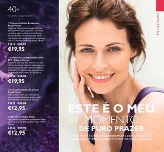 21
EMDESTAQUE
40+
Para todos os tipos de pele
 Gel Tónico Royal Velvet
Nova fórmula suavizante que prepara a pele
para o Creme de Dia ou Noite Royal Velvet.
200 ml.
22423 €20,00
€12,95
 Creme de Dia Reirmante com
SPF 15 Royal Velvet
Creme de Dia com uma fórmula rica, que
reﬁrma, fortalece e hidrata intensamente a
pele. Enriquecido com a exclusiva Infusão
de Black Iris™, deixa a pele suave, ﬁrme e
visivelmente mais jovem. SPF 15. 50 ml.
22424 €30,00
€19,95
 Creme de Noite Reparador
Royal Velvet
Creme de Noite nutritivo com a Infusão
de Black Iris™ para restaurar a juventude
natural da pele e melhorar a sua ﬁrmeza
durante a noite. Textura luxuosa. Efeito
reﬁrmante mais rápido, quando combinado
com o Creme de Dia Royal Velvet. 50 ml.
22814 €30,00
€19,95
 Leite de Limpeza Cremoso
Royal Velvet
Nova fórmula com uma textura leve,
que se espalha facilmente sobre a pele,
para remover as impurezas. 200 ml.
22421 €20,00
€12,95
ROYALVELVET É O MEU RITUAL REFIRMANTE.COMA MINHAVIDA
ATAREFADA, OTEMPO QUE PASSO COMIGO PRÓPRIA É PRECIOSO.
ESTE É O MEU
MOMENTO
DE PURO PRAZER
 