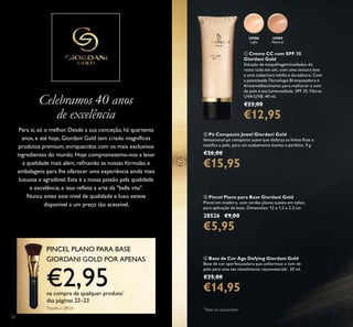 22
Celebramos 40 anos
de excelência
Para si, só o melhor. Desde a sua conceção, há quartenta
anos, e até hoje, Giordani Gold tem criado magníﬁcos
produtos premium, enriquecidos com os mais exclusivos
ingredientes do mundo. Hoje comprometemo-nos a levar
a qualidade mais além, reﬁnando as nossas fórmulas e
embalagens para lhe oferecer uma experiência ainda mais
luxuosa e agradável. Esta é a nossa paixão pela qualidade
e excelência, e isso reﬂete a arte da "bella vita".
Nunca antes este nível de qualidade e luxo esteve
disponível a um preço tão acessível.
PINCEL PLANO PARA BASE
GIORDANI GOLD POR APENAS
€2,95na compra de qualquer produto*
das páginas 22–23
*
Exceto o 28526
ቢ Creme CC com SPF 35
Giordani Gold
Solução de maquilhagem/cuidados do
rosto tudo em um, com uma textura leve
e uma cobertura média e duradoura. Com
a patenteada Tecnologia Branqueadora e
Antienvelhecimento para melhorar o tom
de pele e sua luminosidade. SPF 35. Filtros
UVA/UVB. 40 ml.
€23,00
€12,95
30988
Light
30989
Natural
ባ Pó Compacto Jewel Giordani Gold
Sensacional pó compacto suave que disfarça as linhas ﬁnas e
matiﬁca a pele, para um acabamento bonito e perfeito. 9 g.
€26,00
€15,95
ብ Base de Cor Age Defying Giordani Gold
Base de cor aperfeiçoadora que uniformiza o tom de
pele para uma tez visivelmente rejuvenescida*
. 30 ml.
€25,00
€14,95
ቤ Pincel Plano para Base Giordani Gold
Pincel em madeira, com cerdas planas suaves em nylon,
para aplicação de base. Dimensões: 12 x 1,5 x 2,3 cm
28526 €9,00
€5,95
ቢ
*
Teste ao consumidor
 