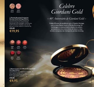 24
33166
Natural
Bronze
33167
Natural
Radiance
ቢ Pérolas Bronzing Compactas
Giordani Gold Heritage Edition
Uma deslumbrante paleta compacta de
pérolas bronzing numa edição limitada,
apresentada numa embalagem comemorativa
do 40º aniversário. Enalteça o seu tom de
pele para um look radiante e irresistível. 8 g.
€32,00
€19,95
ባ Batom Iconic com SPF 15 Giordani Gold
Heritage Edition
Luxuoso batom com acabamento acetinado, nos
tons originais Giordani Gold. Adere suavemente e
proporciona uma sensação de conforto nos lábios.
Com o logo do 40º aniversário. 4 g.
€18,00
€9,95
33268
Silky
Nude
33269
Lustrous
Peony
33270
Vivacious
Coral
33271
Elegant
Red
33272
Luminous
Burgundy
Celebe 40 anos de excelência com a Coleção Heritage,
com o nosso Batom Iconic e Pérolas Bronzing. Em
homenagem à nossa primeira coleção de sempre,
apresentamos cinco tons únicos do batom e duas
versões compactas das intemporais pérolas bronzing.
– 40º Aniversário de Giordani Gold –
Celebre
Giordani Gold
ቢ
3316
6
Natural Bronze
 