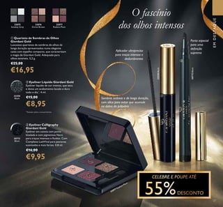 27
32075
Smokey Grey
32076
Divine Brown
32077
Radiant Plum
ቢ Quarteto de Sombras de Olhos
Giordani Gold
Luxuosos quartetos de sombras de olhos de
longa duração apresentados numa elegante
caixa com espelho compacto, que caracterizam
a magia de Giordani Gold. Adequado para
olhos sensíveis. 5,2 g.
€25,00
€16,95
30772
Black
ቤ Eyeliner Calligraphy
Giordani Gold
Eyeliner em caneta com ponta
biselada e com pigmentos Nero
para traços intensos e ﬂuidos. Com
Complexo LashVital para pestanas
suavizadas e mais fortes. 0,8 ml.
€16,00
€9,95
32250
Black
ባ Eyeliner Líquido Giordani Gold
Eyeliner líquido de cor intensa, que seca
e deixa um acabamento lacado e dura
todo o dia.*
. 4 ml.
€15,00
€8,95
O fascínio
dos olhos intensos
*
Testado pelos consumidores
Sombras sedosas e de longa duração,
com sílica para evitar que acumule
na dobra da pálpebra
Aplicador ultrapreciso
para traços intensos e
deslumbrantes
Ponta especial
para uma
deﬁnição
suprema
EMDESTAQUE
ቢ
ቤ
ባ
32077 Radiant Plum
32250Black
30772Black
 
