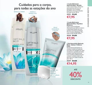 CUIDADOSDOROSTO
ባ Loção Reﬁrmante
Optimals Body - Peptídeos
Botânicos
Loção corporal de elevado
desempenho que melhora a textura
e elasticidade da pele, para uma
aparência mais ﬁrme e toniﬁcada.
Com Complexo BodyShape. Para
todos os tipos de pele. 250 ml.
31314 €14,00
€7,95
ቢ Loção Hidratante
Optimals Body - Nenúfar
Loção corporal leve e refrescante
que proporciona 24 horas de
hidratação. Com Complexo
DeepMoist e Extrato de Nenúfar.
Para pele normal. 250 ml.
31311 €14,00
€7,95
ቤ Gel Anticelulite Optimals
Body - Cafeína + Folha de
Lótus
Gel de elevado desempenho no
combate à celulite com aplicador
com esferas de massagem que reduz
visivelmente a aparência da celulite
e suaviza a pele casca de laranja.
Com Complexo CelluSmooth para
combater a celulite e obter uma
pele suave. Para todos os tipos de
pele. 150 ml.
31317 €24,00
€14,95
REDUZ
VISIVELMENTE
A CELULITE
TONIFICA E
REFIRMA A PELE
REFRESCA E HIDRATA
Fórmula +
Aplicador com
Esferas de
Massagem
para os melhores
resultados
Cuidados para o corpo,
para todas as estações do ano
ቢ
ባ
ቤ
29
ATÉ
40%DESCONTO
 