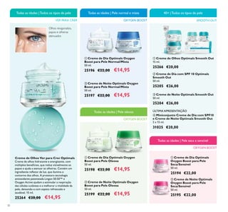 30
ባ Creme de Noite Optimals Oxygen
Boost para Pele Normal/Mista
50 ml.
25197 €22,00 €14,95
ቢ Creme de Dia Optimals Oxygen
Boost para Pele Oleosa
50 ml.
25198 €22,00 €14,95
ባ Creme de Noite Optimals Oxygen
Boost para Pele Oleosa
50 ml.
25199 €22,00 €14,95
ቢ Creme de Dia Optimals Oxygen
Boost para Pele Normal/Mista
50 ml.
25196 €22,00 €14,95
Creme de Olhos Ver para Crer Optimals
Creme de olhos hidratante e energizante, com
múltiplos benefícios, que reduz visivelmente os
papos e ajuda a atenuar as olheiras. Contém um
ingrediente reﬂetor de luz, que ilumina o
contorno dos olhos. A protetora tecnologia
antioxidante patenteada Lingon 50:50™ e
Oxygen Active ajudam a estimular a respiração
das células cutâneas e a melhorar a vitalidade da
pele, deixando-a com aspeto refrescado e
saudável. 15 ml.
25264 €20,00 €14,95
VER PARA CRER
Todas as idades |Todos os tipos de pele
OXYGEN BOOST
Todas as idades | Pele normal e mista
OXYGEN BOOST
Todas as idades | Pele oleosa
ቤ Creme de Noite Optimals Smooth Out
50 ml.
25204 €26,00
ባ Creme de Dia com SPF 10 Optimals
Smooth Out
50 ml.
25205 €26,00
ቢ Creme de Olhos Optimals Smooth Out
15 ml.
25266 €20,00
SMOOTH OUT
40+ |Todos os tipos de pele
ቢ Creme de Dia Optimals
Oxygen Boost para Pele
Seca/Sensível
50 ml.
25194 €22,00
ባ Creme de Noite Optimals
Oxygen Boost para Pele
Seca/Sensível
50 ml.
25195 €22,00
OXYGEN BOOST
Todas as idades | Pele seca e sensível
ብ Miniconjunto Creme de Dia com SPF10
e Creme de Noite Optimals Smooth Out
2 x 15 ml.
31025 €20,00
ቢ ባ
ቢ ባ
ቢ
ባ
ቤ
ብ
ቢ
ባ
ÚLTIMA APRESENTAÇÃO
Olhos revigorados,
papos e olheiras
atenuados
 