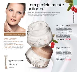 31
ቢ Creme de Dia com SPF 20
Optimals Even Out
Creme facial diário que ajuda a esbater e
a prevenir manchas escuras. Formulado
com tecnologia de proteção
antioxidante patenteada Lingon 50:50™
e com Ativo de Rumex, um extrato de
planta com propriedades clareadoras de
pele, e SPF 20 para ajudar a prevenir o
escurecimento e proteger a pele do
envelhecimento prematuro. 50 ml.
25206 €27,00 €17,95
ባ Creme de Noite Optimals
Even Out
Creme de noite rico e nutritivo,
concebido para reduzir eﬁcazmente e
ajudar a prevenir as manchas escuras.
Formulado para atuar durante a noite
com tecnologia antioxidante patenteada
Lingon 50:50™ e Rumex Active, um
extrato vegetal com propriedades
clareadoras de pele. 50 ml.
25207 €27,00 €17,95Sérum Concentrado com SPF
15 Optimals Even Out
15 ml.
32704 €28,00
EVEN OUT
Todas as idades |Todos os tipos de pele
CUIDADOSDOROSTO
Graças a esta potente fórmula de clareamento de pele, a nossa
célebre gama Even Out permite-lhe transformar a sua tez.
Experimente hoje e diga adeus às manchas escuras!
Tom perfeitamente
uniforme
*
Testado in vitro
ቢ
ባ
O ativo patenteado LINGON 50:50™ confere
mais resistência e saúde à pele.
Com 3X MAIS PROTEÇÃO ANTIOXIDANTE*
,
a linha EVEN OUT combina Lingon 50:50™ com
o ATIVO RUMEX, que clareia a pele e reduz a
hiperpigmentação, para um tom mais uniforme.
ATENUE E PREVINA AS
MANCHAS ESCURAS
 