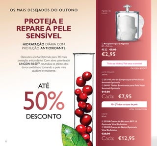 32
Algodão não
incluído
OS MAIS DESEJADOS DO OUTONO
ቢ Recipiente para Algodão
8,7 x 7,65 cm.
9522 €5,00
€2,95
LEITE/TÓNICO
200 ml.
ባ 25210 Leite de Limpeza para Pele Seca/
Sensível Optimals
ቤ 26001 Tónico Suavizante para Pele Seca/
Sensível Optimals
€15,00
Cada: €7,95
CREME
50 ml.
ብ 25208 Creme de Dia com SPF 10
Optimals Vital Deﬁnition
ቦ 25209 Creme de Noite Optimals
Vital Deﬁnition
€26,00
Cada: €12,95
OXYGEN BOOST
VITAL DEFINITION
Descubra a linha Optimals para 3X mais
proteção antioxidante! Com ativo patenteado
LINGON 50:50TM
, neutraliza os efeitos dos
danos oxidativos, tornando a pele mais
saudável e resistente.
HIDRATAÇÃO DIÁRIA COM
PROTEÇÃO ANTIOXIDANTE
PROTEJA E
REPAREA PELE
SENSÍVEL
ATÉ
DESCONTO
ቢ
Todas as idades | Pele seca e sensível
50+ |Todos os tipos de pele
 
