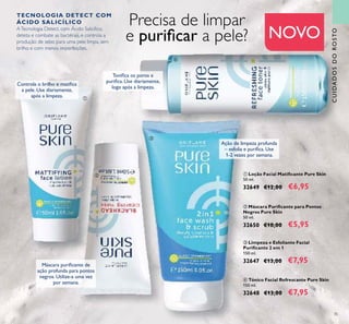 35
ባ Máscara Puriﬁcante para Pontos
Negros Pure Skin
50 ml.
32650 €10,00 €5,95
ቢ Loção Facial Matiﬁcante Pure Skin
50 ml.
32649 €12,00 €6,95
ብ Tónico Facial Refrescante Pure Skin
150 ml.
32648 €13,00 €7,95
ቤ Limpeza e Esfoliante Facial
Puriﬁcante 2 em 1
150 ml.
32647 €13,00 €7,95
Precisa de limpar
e puriﬁcar a pele? NOVO
Controla o brilho e matiﬁca
a pele. Use diariamente,
após a limpeza.
Máscara puriﬁcante de
ação profunda para pontos
negros. Utilize-a uma vez
por semana.
Ação de limpeza profunda
– esfolia e puriﬁca. Use
1-2 vezes por semana.
Toniﬁca os poros e
puriﬁca. Use diariamente,
logo após a limpeza.
TECNOLOGIA DETECT COM
ÁCIDO SALICÍLICO
ATecnologia Detect, com Ácido Salicílico,
deteta e combate as bactérias, e controla a
produção de sebo para uma pele limpa, sem
brilho e com menos imperfeições.
ቢ
ባ
ቤ
ብ
CUIDADOSDOROSTO
 