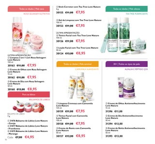 36
ቢ Limpeza 2 em 1 com Rosa Selvagem
Love Nature
150 ml.
30163 €11,00 €7,95
ባ Creme de Olhos com Rosa Selvagem
Love Nature
15 ml.
30162 €11,00 €7,95
ቤ Creme de Dia com Rosa Selvagem
Love Nature
50 ml.
30160 €13,00 €8,95
ባ Gel de Limpeza com Tea Tree Love Nature
150 ml.
30153 €11,00 €7,95
ቢ Stick Corretor com Tea Tree Love Nature
4 g.
30155 €11,00 €7,95
ቤ Tónico Facial com Tea Tree Love Nature
150 ml.
30126 €11,00 €7,95
ብ Loção Facial com Tea Tree Love Nature
50 ml.
30124 €13,00 €8,95
ባ Creme de Dia Antienvelhecimento
Love Nature
50 ml.
31394 €13,00
ቤ Creme de Noite Antienvelhecimento
Love Nature
50 ml.
31395 €13,00
ቢ Creme de Olhos Antienvelhecimento
Love Nature
15 ml.
31396 €11,00
CAMOMILA SUAVIZANTE
Todas as idades | Pele sensível
ቤ Creme de Rosto com Camomila
Love Nature
50 ml.
30157 €13,00 €8,95
ቢ Limpeza Cremosa com Camomila
Love Nature
125 ml.
30159 €11,00 €7,95
ባ Tónico Facial com Camomila
Love Nature
150 ml.
30158 €11,00 €7,95
ÚLTIMA APRESENTAÇÃO
ÚLTIMA APRESENTAÇÃO
TEA TREE PURIFICANTE
Todas as idades | Pele oleosa
ቢ
ባ
ቤ
ባቢ ቤ
ቢ
ባ ቤ
ብ
ቢ ባ
ቤ
ቢ
ባ
ቤ
ROSA SELVAGEM NUTRITIVA
BÁLSAMOS DE LÁBIOS
ALFALFA E PÉPTIDO Q10
30+ |Todos os tipos de pele
Para os lábios
Todas as idades | Pele seca
BÁLSAMO DE LÁBIOS
7 g.
ቢ 31076 Bálsamo de Lábios Love Nature
- Cereja
ባ 31077 Bálsamo de Lábios Love Nature
- Framboesa
ቤ 31075 Bálsamo de Lábios Love Nature
- Morango
Cada: €7,00 €4,95
 