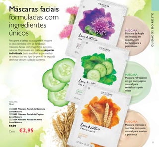 CUIDADOSDOROSTO
37
Recupere a beleza da sua pele e revigore
os seus sentidos com as fantásticas
máscaras faciais com magníﬁcos extratos
naturais. Disponíveis em práticas saquetas
individuais, basta escolher a que melhor
se adequa ao seu tipo de pele e, de seguida,
desfrutar de um cuidado supremo.
Máscaras faciais
formuladas com
ingredientes
únicos Máscara de Argila
de limpeza, em
saqueta, com
bardana para a
pele oleosa
MÁSCARA
Mascara refrescante
em gel com pepino
natural para
revitalizar a pele
mista
MÁSCARA
Máscara cremosa e
nutritiva com aveia
natural para suavizar
a pele seca
MÁSCARA
MÁSCARA
10 ml.
ቢ 32635 Máscara Facial de Bardana
Love Nature
ባ 32633 Máscara Facial de Pepino
Love Nature
ቤ 32634 Máscara Facial de Aveia
Love Nature
€4,00
Cada: €2,95
ቢ
ባ
ቤ
 