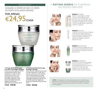 40
ቢ Creme de Dia Antirrugas
com SPF 15 Ecollagen NovAge
Creme de dia antirrugas com SPF 15
intensamente hidratante. Alisa
visivelmente as rugas, suaviza e
uniformiza o tom com o uso
prolongado. Potenciado pela
Tecnologia Tripeptídica e pelo
Extrato de Células Estaminais
Vegetais de Solanaceae.
Delicadamente perfumado. 50 ml.
31544 €35,00
ባ Creme de Noite Antirrugas
Ecollagen NovAge
Creme de noite "advanced performing".
Corrige visivelmente as rugas, alisa a
textura e uniformiza o tom. Hidrata e
nutre instantaneamente, para pele
suave e preenchida. Potenciado pela
Tecnologia Tripeptídica e pelo extrato
de Células Estaminais Vegetais de
Solanaceae. Delicadamente perfumado.
50 ml.
31545 €35,00
Recomendado para 30+ A ROTINA DIÁRIA DE CUIDADOS
DO ROSTO ORIFLAME
ቢ
ባ
ADQUIRA O CREME DE DIA E O CREME
DE NOITE ECOLLAGEN NOVAGE
POR APENAS
€24,95/CADA
PASSO 1: LIMPAR
Remova a maquilhagem, as células
mortas e outras impurezas, para
permitir que os produtos sejam mais
bem absorvidos e apresentem melhores
resultados. O Gel/Espuma de Limpeza e
oTónico NovAge deixam a pele limpa,
radiante e revigorada.
PASSO 2: OLHOS
A pele do contorno dos olhos é delicada
e necessita de cuidados especiais. O
Creme de Olhos Antirrugas é especial-
mente formulado para fornecer as
melhores tecnologias a esta zona
delicada do rosto.
PASSO 3: POTENCIAR
O Sérum Antirrugas Ecollagen tem uma
forte e eﬁcaz concentração de tecnolo-
gias, potenciando o efeito do creme de
dia e de noite.
PASSO 4: HIDRATAR
O Creme de Dia Antirrugas Ecollagen
hidrata intensamente, com SPF 15
para proteger dos danos dos raios UV.
O Creme de Noite Antirrugas
Ecollagen nutre intensamente as
células cutâneas enquanto descansa.
NOTA: Os utilizadores de vários produtos podem ser de opinião que a
pele demora a ajustar-se a uma rotina intensiva de cuidados do rosto. Se
for o seu caso, recomendamos que comece por introduzir os produtos
de forma gradual.
 