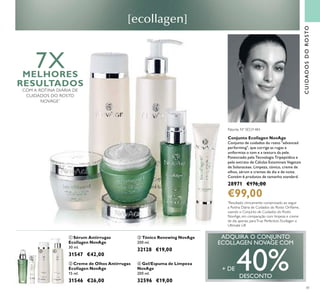 41
Conjunto Ecollagen NovAge
Conjunto de cuidados do rosto "advanced
performing", que corrige as rugas e
uniformiza o tom e a textura da pele.
Potenciado pela Tecnologia Tripeptídica e
pelo extrato de Células Estaminais Vegetais
de Solanaceae. Limpeza, tónico, creme de
olhos, sérum e cremes de dia e de noite.
Contém 6 produtos de tamanho standard.
28971 €176,00
€99,00
CUIDADOSDOROSTO
ቤ Tónico Renewing NovAge
200 ml.
32128 €19,00
ብ Gel/Espuma de Limpeza
NovAge
200 ml.
32596 €19,00
ባ Creme de Olhos Antirrugas
Ecollagen NovAge
15 ml.
31546 €26,00
ቢ Sérum Antirrugas
Ecollagen NovAge
30 ml.
31547 €42,00
ቢ
ባ
ቤ ብ
ADQUIRA O CONJUNTO
ECOLLAGEN NOVAGE COM
+ DE 40%DESCONTO
Patente Nº SE531484
7XMELHORES
RESULTADOS
COM A ROTINA DIÁRIA DE
CUIDADOS DO ROSTO
NOVAGE*
*
Resultado clinicamente comprovado ao seguir
a Rotina Diária de Cuidados do Rosto Oriﬂame,
usando o Conjunto de Cuidados do Rosto
NovAge, em comparação com limpeza e creme
de dia apenas, paraTrue Perfection, Ecollagen e
Ultimate Lift
 