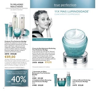 42
Recomendado para 20+
Creme de Dia Hidratante Perfecting
True Perfection NovAge
O uso contínuo do creme de dia "advanced
performing" aperfeiçoa a pele, para uma tez
radiante e poros menos visíveis. Hidratação
instantânea e de longa duração. Ajuda a
retardar a formação de linhas ﬁnas e rugas.
Potenciado pelo extrato de Albizia Julibrissin.
Delicadamente perfumado. 50 ml.
31978 €30,00 €19,95
*
Clinicamente testado em 22 mulheres
ቤ Sérum Miracle Perfecting
True Perfection NovAge
30 ml.
31979 €35,00
ቢ Iluminador de Olhos
Refrescante True Perfection
NovAge
15 ml.
31981 €21,00
ባ Cuidado de Noite Renewing
True Perfection NovAge
50 ml.
31980 €30,00
7X MELHORES
RESULTADOS
COM A ROTINA DIÁRIA DE CUIDADOS
DO ROSTO NOVAGE*
*
Resultado clinicamente comprovado ao seguir a
Rotina Diária de Cuidados do Rosto Oriﬂame, usando
o Conjunto de Cuidados do Rosto NovAge, em
comparação com limpeza e creme de dia apenas,
paraTrue Perfection, Ecollagen e Ultimate Lift
Conjunto True Perfection NovAge
Conjunto de cuidados do rosto advanced
performing. Hidrata intensamente, puriﬁca e
ajuda a aperfeiçoar a pele, para uma tez
revigorada e radiante. Potenciado pelos
extratos de Albizia julibrissin e de Células
Estaminais Vegetais de Açaí. Contém 6
produtos de tamanho standard.
28970 €154,00
€89,00
ADQUIRA O CONJUNTOTRUE
PERFECTION NOVAGE COM
+ DE 40%DESCONTO
ቢ
ባ
ቤ
11X MAIS LUMINOSIDADE*
CLINICAMENTE COMPROVADO
Patente pendente Nº WO201304613
 