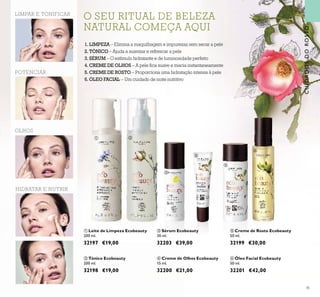 45
ባ Tónico Ecobeauty
200 ml.
32198 €19,00
ቦ Creme de Rosto Ecobeauty
50 ml.
32199 €30,00
ቢ Leite de Limpeza Ecobeauty
200 ml.
32197 €19,00
ብ Creme de Olhos Ecobeauty
15 ml.
32200 €21,00
ቧ Óleo Facial Ecobeauty
50 ml.
32201 €42,00
LIMPAR E TONIFICAR
OLHOS
POTENCIAR
HIDRATAR E NUTRIR
ቤ Sérum Ecobeauty
30 ml.
32203 €39,00
CUIDADOSDOROSTO
ቢ ባ
ቤ
ብ
ቦ
ቧ
O SEU RITUAL DE BELEZAO SEU RITUAL DE BELEZAO SEU RITUAL DE BELEZAO SEU RITUAL DE BELEZAO SEU RITUAL DE BELEZAO SEU RITUAL DE BELEZAO SEU RITUAL DE BELEZA
NATURAL COMEÇA AQUINATURAL COMEÇA AQUINATURAL COMEÇA AQUINATURAL COMEÇA AQUINATURAL COMEÇA AQUINATURAL COMEÇA AQUINATURAL COMEÇA AQUI
1. LIMPEZA – Elimina a maquilhagem e impurezas sem secar a pele
2. TÓNICO – Ajuda a suavizar e refrescar a pele
3. SÉRUM – O estímulo hidratante e de luminosidade perfeito
4. CREME DE OLHOS – A pele ﬁca suave e macia instantaneamente
5. CREME DE ROSTO – Proporciona uma hidratação intensa à pele
6. ÓLEO FACIAL – Um cuidado de noite nutritivo
 