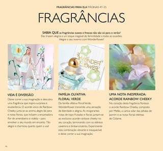 46
FRAGRÂNCIAS
FRAGRÂNCIAS PARA ELA PÁGINAS 47–55
UMA NOTA INESPERADA:
ACORDE RAINBOW CHEEKYDeixe correr a sua imaginação e descubra
uma fragrância que inspira surpresa e
exuberância. O acorde único de Rainbow
Cheeky junta-se ao aroma alegre de pera
e notas ﬂorais, que incluem a encantadora
ﬂor de amendoeira e violeta – para
envolver o seu mundo em encanto. Tão
alegre e charmosa quanto quem a usa!
No coração desta fragrância ﬂoresce
o acorde Rainbow Cheeky, composto
por Melão, a carícia solar das pétalas de
Jasmim e as notas ﬂorais etéreas
de Cíclame.
VIDA É DIVERSÃO FAMÍLIA OLFATIVA:
FLORAL VERDE
SABIA QUE as fragrâncias suaves e frescas não são só para o verão?
Elas trazem alegria e um toque inegável de feminilidade a todas as ocasiões.
Alegre o seu inverno com Wonderﬂower!
Da família olfativa FloralVerde,
Wonderﬂower transmite uma sensação
de liberdade e alegria. As revigorantes
notas de topo frutadas e ﬂorais juntam-se
ao exclusivo acorde rainbow cheeky no
seu coração, terminando com os etéreos
caxemira e âmbar-cinzento. Experimente
esta combinação vibrante e inesquecível,
e deixe correr a sua imaginação.
 
