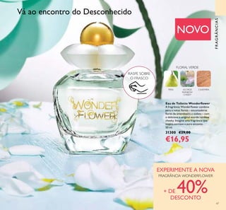 47
Eau de Toilette Wonderﬂower
A fragrância Wonderﬂower combina
pera e notas ﬂorais – encantadoras
ﬂores de amendoeira e violeta – com
o delicioso e original acorde rainbow
cheeky. Imagine uma fragrância que
inspira sorrisos e puro encanto.
50 ml.
31300 €29,00
€16,95
NOVO
FRAGRÂNCIAS
FLORAL VERDE
CAXEMIRAACORDE
RAINBOW
CHEEKY
PERA
RASPE SOBRE
O FRASCO
Vá ao encontro do Desconhecido
EXPERIMENTE A NOVA
FRAGRÂNCIA WONDERFLOWER
+ DE 40%DESCONTO
 