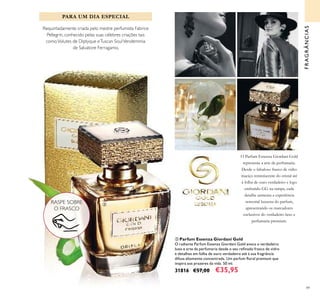 49
ቤ Parfum Essenza Giordani Gold
O radiante Parfum Essenza Giordani Gold evoca o verdadeiro
luxo e arte da perfumaria desde o seu reﬁnado frasco de vidro
e detalhes em folha de ouro verdadeiro até à sua fragrância
difusa altamente concentrada. Um parfum ﬂoral premium que
inspira aos prazeres da vida. 50 ml.
31816 €57,00 €35,95
PARA UM DIA ESPECIAL
Requintadamente criada pelo mestre perfumista Fabrice
Pellegrin, conhecido pelas suas célebres criações tais
comoVolutes de Diptyque eTuscan SoulVendemmia
de Salvatore Ferragamo.
FRAGRÂNCIAS
O Parfum Essenza Giordani Gold
representa a arte da perfumaria.
Desde o fabuloso frasco de vidro
maciço reminiscente do cristal até
à folha de ouro verdadeiro e logo
embutido GG na tampa, cada
detalhe aumenta a experiência
sensorial luxuosa do parfum,
apresentando os marcadores
exclusivos do verdadeiro luxo e
perfumaria premium.
RASPE SOBRE
O FRASCO
ቤ
 