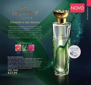 5
Desenhe o seu destino
Nada é mais irreverente do que ser-se único. Por isso, siga
o seu próprio caminho e deixe que a sua originalidade
irradie mais do que nunca com a Eau de Parfum My Destiny.
Infundida com a energizanteTurmalina e apresentada num
frasco com um padrão único, esta é uma fragrância exclusiva
que desperta a sua autoconﬁança e reﬂete verdadeiramente
a sua individualidade. Única.Tal como a mulher que a usa.
Eau de Parfum My Destiny
Esta fragrância chipre ﬂoral verde é magniﬁcamente intensa e delicia os
sentidos com as suas notas iniciais aquáticas de Flor de Lótus, um
coração feminino com Pétalas de Peónia, terminando com o requintado
Patchouli. Para realçar ainda mais a fragrância, adicionámos um extrato
de Turmalina, uma pedra preciosa conhecida pelas suas propriedades
energizantes, e por promover a autoconﬁança. Pela primeira vez no
mundo das fragrâncias, cada frasco foi individualmente decorado com
um traço único – não encontrará dois iguais! 50 ml.
32535 €43,00
€27,95
EMDESTAQUE
CHIPRE FRUTADAVERDE
TURMALINAFLOR DE
LÓTUS
PEÓNIA
NOVO
RASPE SOBRE
O FRASCO
 