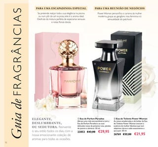 52
ባ Eau de Toilette Power Woman
As notas amadeiradas e de âmbar da Eau
de Toilette Power Woman evocam a
essência da mulher fabulosa que tem
objetivos claros e sabe exatamente o
que quer. 50 ml.
26769 €32,00 €21,95
ቢ Eau de Parfum Paradise
Abrace uma vida extraordinária com a
Eau de Parfum Paradise e as suas
delicadas notas de pimenta rosa, pétalas
de jasmim e almíscar. 50 ml.
23853 €43,00 €29,95
PowerWoman personiﬁca o carisma da mulher
moderna, graças ao gengibre, rosa feminina e à
sensualidade do patchouli.
PARA UMA REUNIÃO DE NEGÓCIOS
ELEGANTE,
DESLUMBRANTE,
OU SEDUTORA. Reinvente
o seu estilo todos os dias, com a
nossa emocionante coleção de
aromas para todas as ocasiões.
GuiadeFRAGRÂNCIAS
PARA UMA ESCAPADINHA ESPECIAL
Se pretende realçar toda a sua elegância na piscina
ou num pôr do sol na praia, este é o aroma ideal.
Desfrute da mistura perfeita de especiarias sensuais
e notas ﬂorais doces.
ቢ
ባ
 