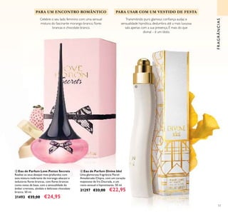 53
ቤ Eau de Parfum Love Potion Secrets
Realize os seus desejos mais profundos com
esta mistura inebriante de morango-abacaxi e
sedutoras ﬂores brancas, com ﬂores brancas
como notas de base, com a sensualidade do
âmbar cremoso, sândalo e delicioso chocolate
branco. 50 ml.
31493 €35,00 €24,95
ብ Eau de Parfum Divine Idol
Uma glamorosa fragrância Floral-
Amadeirada-Chipre, com um coração
majestoso de Íris Dourada, e um
rasto sensual e hipnotizante. 50 ml.
31297 €33,00 €22,95
Transmitindo puro glamour, conﬁança audaz e
sensualidade hipnótica, deslumbra até a mais luxuosa
sala apenas com a sua presença. É mais do que
divinal – é um ídolo.
Celebre o seu lado feminino com uma sensual
mistura do fascinante morango-branco, ﬂores
brancas e chocolate branco.
PARA USAR COM UM VESTIDO DE FESTAPARA UM ENCONTRO ROMÂNTICO
FRAGRÂNCIAS
ቤ
ብ
 