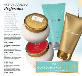 FRAGRÂNCIAS
1 POR
QUAISQUER 2 POR
(ATÉ 45% DESCONTO)
55
ቤ Loção Corporal Perfumada
Elvie
Agora pode ter a pele do corpo suave e
hidratada com a sedutora fragrância
ﬂoral de Elvie, numa nova fórmula
intensa. 150 ml.
32499 €10,00
ብ Loção Corporal Perfumada
Miss Giordani
A fragrância radiante e apaixonante,
agora numa loção corporal suavizante
com uma nova fórmula intensa. 150 ml.
32500 €10,00
ባ Creme de Corpo Perfumado
My Red
Luxuoso creme de corpo hidratante
reﬁnadamente perfumado com o
tentadoramente sensual My Red. 250 ml.
31723 €12,00
ቢ Creme de Corpo Perfumado
Essenza Giordani Gold
Sumptuoso creme de corpo hidratante,
perfumado, com a beleza luminosa ﬂoral
amadeirada de Essenza Giordani Gold.
250 ml.
31781 €12,00
AS FRAGRÂNCIAS
Preferidas
Quer comprar os
seus cremes corporais
preferidos por menos?
Então, não perca a
oportunidade e adquira-
os a uma fração do
seu preço habitual
– e desfrute ainda de
fórmulas com fragrâncias
mais intensas!
ቢ
ባ
ቤ
ብ
 