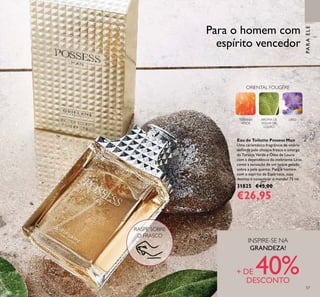 5757
Eau de Toilette Possess Man
Uma carismática fragrância de vitória
deﬁnida pelo choque fresco e amargo
da Toranja Verde e Óleo de Louro
com a dependência do inebriante Lírio,
como a sensação de um toque gelado
sobre a pele quente. Para o homem
com o espírito de Espártaco, cujo
destino é conquistar o mundo! 75 ml.
31825 €45,00
€26,95
PARAELE
Para o homem com
espírito vencedor
ORIENTAL FOUGÈRE
TORANJA
VERDE
AROMA DE
FOLHA DE
LOURO
LÍRIO
RASPE SOBRE
O FRASCO
INSPIRE-SE NA
GRANDEZA!
+ DE 40%DESCONTO
 