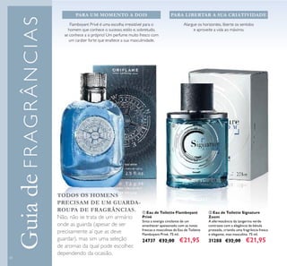 58
GuiadeFRAGRÂNCIAS
Alargue os horizontes, liberte os sentidos
e aproveite a vida ao máximo.
ባ Eau de Toilette Signature
Zoom
A efervescência da tangerina verde
contrasta com a elegância da bétula
prateada, criando uma fragrância fresca
e elegante, mas masculina. 75 ml.
31288 €32,00 €21,95
ቢ Eau de Toilette Flamboyant
Privé
Sinta a energia cintilante de um
amanhecer apaixonado com as notas
frescas e masculinas da Eau de Toilette
Flamboyant Privé. 75 ml.
24737 €32,00 €21,95
PARA UM MOMENTO A DOIS PARA LIBERTAR A SUA CRIATIVIDADE
Flamboyant Privé é uma escolha irresistível para o
homem que conhece o sucesso, estilo e, sobretudo,
se conhece a si próprio! Um perfume muito fresco com
um caráter forte que enaltece a sua masculinidade.
TODOS OS HOMENS
PRECISAM DE UM GUARDA-
ROUPA DE FRAGRÂNCIAS.
Não, não se trata de um armário
onde as guarda (apesar de ser
precisamente aí que as deve
guardar), mas sim uma seleção
de aromas da qual pode escolher,
dependendo da ocasião.
ቢ
ባ
 