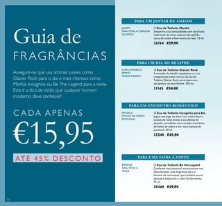 60
ባ Eau de Toilette Glacier Rock
A emoção do desaﬁo impulsiona-o, e as
revigorantes notas cítricas da Eau de
Toilette Glacier Rock encorajam-no a
ultrapassar os seus limites. 100 ml.
31145 €24,00
Assegure-se que usa aromas suaves como
Glacier Rock para o dia e mais intensos como
Manful, Incognito ou Be The Legend para a noite.
Esta é a dica de estilo que qualquer homem
moderno deve conhecer!
JASMIM
FAVA-TONCATORRADA
AÇAFRÃO
ቢ Eau de Toilette Manful
Desperte a sua sensualidade com esta fusão
inebriante de notas exóticas de açafrão,
casca de canela e fava-tonca torrada. 75 ml.
26764 €29,00
PARA UM JANTAR DE AMIGOS
PARA UM DIA AO AR LIVRE
Guia de
F R AG R Â N C I A S
C A DA APENAS
€15,95
ATÉ 45% DESCONTO
ብ Eau de Toilette Be the Legend
Conﬁante mas acessível, emocionante mas
descontraído: uma fragrância para o
homem de contrastes, que combina couro
sensual e maçã com o calor da fava-tonca.
75 ml.
30468 €29,00
PARA UMA SAÍDA À NOITE
BARENIA
FAVA-TONCA
MAÇÃ
LIMÃO AMARELO
PEPINO
ÂMBAR MINERAL
ቤ Eau de Toilette Incognito para Ele
Jogue este jogo do amor com esta mistura
ousada de notas ácidas e suculentas de
physalis, enredadas num coração aromático
de folhas de cedro e um rasto sensual de
patchouli. 50 ml.
32540 €25,00
PARA UM ENCONTRO ROMÂNTICO
PHYSALIS
FOLHAS DE CEDRO
PATCHOULI
 