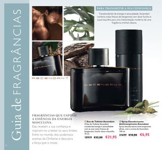 62
GuiadeFRAGRÂNCIAS
Transbordando de energia e sensualidade, Ascendant
combina notas frescas de bergamota com doce funcho e
suave baunilha para uma interpretação moderna de uma
fragrância oriental clássica.
PARA TRANSMITIR A SUA CONFIANÇA
FRAGRÂNCIAS QUE CAPTAM
A ESSÊNCIA DA ENERGIA
MASCULINA.
Elas revelam a sua conﬁança e
inspiram-no a testar os seus limites.
Entre no mundo dos poderosos
aromas da Oriﬂame e descubra
a força que o move.
ባ Spray Desodorizante
Antitranspirante Ascendant
Spray desodorizante antitranspirante
eﬁcaz, com o aroma de Ascendant.
150 ml.
31699 €10,00 €6,95
ቢ Eau de Toilette Ascendant
A Eau de Toilette Ascendant
transborda energia e sensualidade
com as suas notas frescas de
bergamota, funcho doce e baunilha.
75 ml.
10919 €32,00 €21,95
ቢ
ባ
 