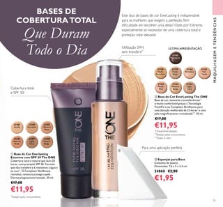 MAQUILHAGEMETENDÊNCIAS
73
BASES DE
COBERTURATOTAL
Que Duram
Todo o Dia
Este duo de bases de cor EverLasting é indispensável
para as mulheres que exigem a perfeição.Tem
diﬁculdade em escolher uma delas? Opte por Extreme,
especialmente se necessitar de uma cobertura total e
proteção solar elevada!
ቢ Base de Cor Everlasting
Extreme com SPF 30 The ONE
Cobertura total e natural que dura 25
horas, com proteção SPF 30. Fórmula
que não transfere e é resistente à água e
ao suor*
. O Complexo SkinRenew
revitaliza, renova e protege a pele.
Dermatologicamente testado. 30 ml.
€17,00
€11,95
ÚLTIMA APRESENTAÇÃO
*
Testado pelos consumidores
ቤ Esponjas para Base
Conjunto de quatro.
Dimensões: 7,6 x 5 x 2,4 cm.
24860 €2,90
€1,95
ባ Base de Cor EverLasting The ONE
Base de cor resistente a transferências**
e muito confortável graças à Tecnologia
FreshFix e ao Complexo SkinRenew para
uma duração melhorada de 25 horas*
e uma
pele magniﬁcamente revitalizada***
. 30 ml.
€17,00
€11,95*
Clinicamente testado
**
Testado pelos consumidores
***
Testes in vitro32287
Light
Ivory
32288
Natural
Beige
32286
Natural
Nude
32284
Porcelain
32285
Natural
Rose
32283
Vanilla
31159
Nude
Beige
31160
Porcelain
31161
Fair
Nude
31163
Natural
Beige
31164
Light
Ivory
31158
Nude
Porcelain
31162
Nude
Pink
31165
Mahogany
Cobertura total
e SPF 30!
Utilização 24H,
sem transferir*
ቢ
ባ
ቤ
Para uma aplicação perfeita
 