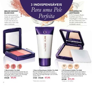 74
3 INDISPENSÁVEIS
Para uma Pele
Perfeita
PÓ COMPACTO
ACETINADO
O Pó Compacto Illuskin
é perfeito para ﬁxar a
maquilhagem e retocá-la fora
de casa. Uniformiza o tom
da pele, conferindo-lhe uma
tonalidade natural.
Crie instantaneamente
maçãs do rosto perfeitas.
Esculpa e deﬁna com
o tom mais escuro ou
realce com o tom mais
claro e brilhante.
BRILHO SEDOSO
BLUSH DUO
30613Medium
30977
Pink
Glow
30978
Shimmer
Rose
30979
Luminous
Peach
30612
Light
30613
Medium
30614
Dark
ቤ Pó Compacto IlluSkin The ONE
Pó compacto de qualidade superior que confere à
pele um acabamento mate naturalmente radiante.
Com Tecnologia HaloLight™
para iluminar. Não cria
um aspeto pastoso nem acentua as linhas de
expressão**
. 8 g.
€17,00 €11,95
ቢ Blush IlluSkin The ONE
Estes duos versáteis de blush permitem-lhe criar
maçãs do rosto perfeitamente deﬁnidas. Perfeito
para esculpir, deﬁnir e realçar. Com Tecnologia
HaloLight™
para um brilho subtil. 4 g.
€14,00 €9,95
ባ Base de Maquilhagem IlluSkin The ONE
Base de maquilhagem que uniformiza o tom e
prolonga a duração da base de cor, e minimiza os
poros*
. Com Tecnologia HaloLight™
para um brilho
saudável. 30 ml.
31585 €12,00 €7,95
*
Testado pelos consumidores **
Testado em 102 mulheres
ቢ
ባ
ቤ
30977 Pink Glow
 