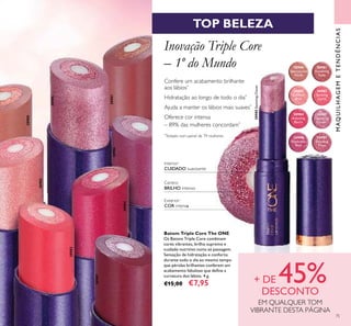 MAQUILHAGEMETENDÊNCIAS
75
TOP BELEZA
Inovação Triple Core
– 1º do Mundo
Confere um acabamento brilhante
aos lábios*
Hidratação ao longo de todo o dia*
Ajuda a manter os lábios mais suaves*
Oferece cor intensa
– 89% das mulheres concordam*
*
Testado num painel de 79 mulheres
Interior:
CUIDADO suavizante
Exterior:
COR intensa
Centro:
BRILHO intenso
Batom Triple Core The ONE
Os Batons Triple Core combinam
cores vibrantes, brilho supremo e
cuidado nutritivo numa só passagem.
Sensação de hidratação e conforto
durante todo o dia ao mesmo tempo
que pérolas brilhantes conferem um
acabamento fabuloso que deﬁne a
curvatura dos lábios. 4 g.
€15,00 €7,95 + DE 45%DESCONTO
EM QUALQUER TOM
VIBRANTE DESTA PÁGINA
30980
Spectacular
Nude
30981
Ravishing
Rose
30982
Sublime
Pink
30983
Striking
Coral
30984
Amazing
Berry
30985
Stunning
Clover
30986
Explosive
Pink
30987
Dazzling
Plum
30985StunningClover
30985
30987
30980
30981
30982
30986
30984
30983
 
