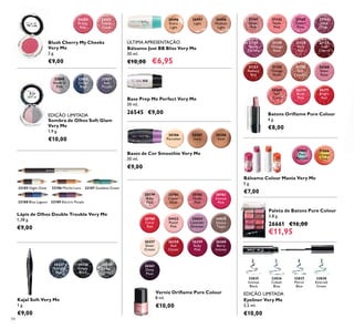 84
24351
Sweet
Coral
24350
Pretty
Pink
Blush Cherry My Cheeks
Very Me
2 g.
€9,00
32850
Go for
Blue
32851
Soft
Purple
32849
Shade of
Pink
Sombra de Olhos Soft Glam
Very Me
1,9 g.
€10,00
EDIÇÃO LIMITADA
32185 Night Glow 32186 Mocha Loca 32187 Goddess Green
32188 Blue Lagoon 32189 Electric Purple
Lápis de Olhos Double Trouble Very Me
1,38 g.
€9,00
30428
Simply
Black
30427
Midnight
Blue
30429
Steel
Grey
Kajal Soft Very Me
1 g.
€9,00
ÚLTIMA APRESENTAÇÃO
Bálsamo Just BB Bliss Very Me
30 ml.
€10,00 €6,95
Base Prep Me Perfect Very Me
30 ml.
26545 €9,00
30496
Extra
Light
30497
Light
30498
Medium
Light
20386
Porcelain
20387
Ivory
20388
Sand
20783
Intense
Pink
20779
Baby
Pink
20781
Clover
Haze
20782
Nude
Pink
24425
Glossy
Taupe
20788
Coral
Red
24423
Pastel
Pink
24424
Lavender
Shimmer
26257
Sheer
Cream
26258
Red
Classic
26259
Ruby
Pink
26260
Berry
Intense
26261
Deep
Plum
Verniz Oriﬂame Pure Colour
8 ml.
€10,00
Bases de Cor Smoothie Very Me
30 ml.
€9,00
21152
Soft
Cherry
21145
Warm
Fuchsia
21149
Vintage
Rose
21150
Rich
Red
21144
Shell
Pink
21141
Silver
Pink
21142
Nude
Pink
21143
Desert
Rose
26268
Sheer
Rose
21153
Radiant
Red
21155
Vintage
Nude
21156
Soft
Caramel
26270
Blush
Pink
26271
Bright
Red
26269
Soft
Coral
31865
Pink
Menthol
31866
Orange
Zest
Eyeliner Very Me
3,5 ml.
€10,00
EDIÇÃO LIMITADA
32835
Intense
Black
32836
Cobalt
Blue
32837
Petrol
Blue
32838
Emerald
Green
Paleta de Batons Pure Colour
3,8 g.
26661 €16,00
€11,95
Bálsamo Colour Mania Very Me
5 g.
€7,00
Batons Oriﬂame Pure Colour
4 g.
€8,00
 