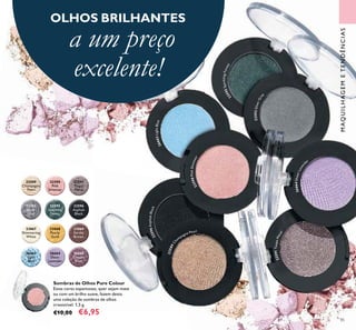 85
22592
Silver
Grey
22595
Sparkling
Forest
22596
Asphalt
Black
22589
Champagne
Pearl
22590
Pink
Shimmer
22591
Taupe
Metal
23867
Shimmering
White
23868
Pearly
Gold
23869
Earthy
Brown
26663
Light
Blue
26664
Sheer
Lavender
26665
Copper
Plum
Sombras de Olhos Pure Colour
Estas cores espantosas, quer sejam mate
ou com um brilho suave, fazem desta
uma coleção de sombras de olhos
irresistível. 1,5 g.
€10,00 €6,95
22596AsphaltBlack
22589Ch
ampagne Pearl
22590PinkShimmer
26663LightBlue
22592SilverGrey
26664SheerLavend
er
22591TaupeMetal
22595SparklingForest
MAQUILHAGEMETENDÊNCIAS
OLHOS BRILHANTES
a um preço
excelente!
 